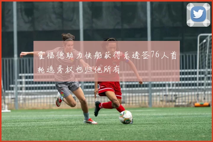 霍福德助力快船获得乐透签76人首轮选秀权也归他所有