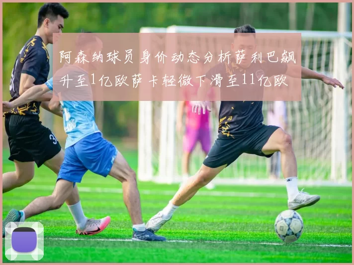 阿森纳球员身价动态分析萨利巴飙升至1亿欧萨卡轻微下滑至11亿欧