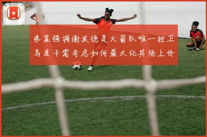 弗莱强调谢泼德是火箭队唯一控卫乌度卡需考虑如何最大化其场上价值
