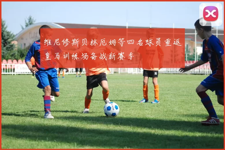 维尼修斯贝林厄姆等四名球员重返皇马训练场备战新赛季