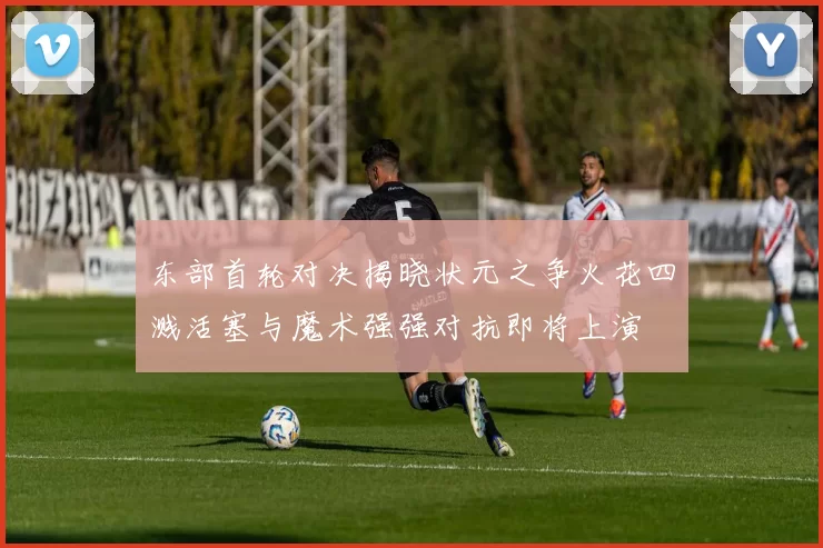 东部首轮对决揭晓状元之争火花四溅活塞与魔术强强对抗即将上演