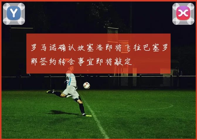 罗马诺确认坎塞洛即将飞往巴塞罗那签约转会事宜即将敲定