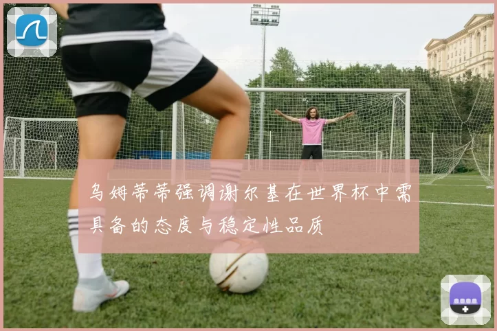 乌姆蒂蒂强调谢尔基在世界杯中需具备的态度与稳定性品质